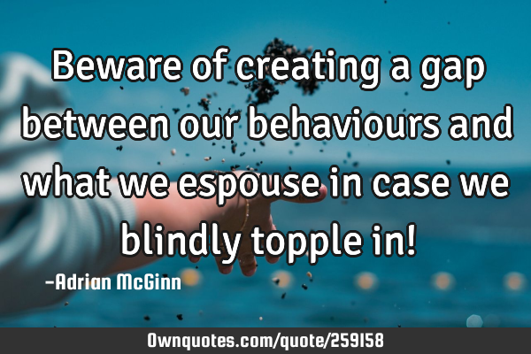 Beware of creating a gap between our behaviours and what we espouse in case we blindly topple in!