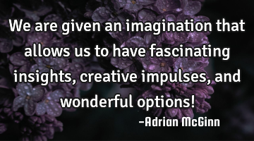 We are given an imagination that allows us to have fascinating insights, creative impulses, and