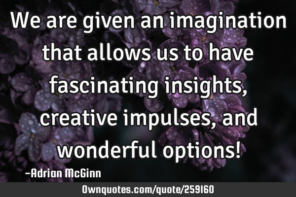 We are given an imagination that allows us to have fascinating insights, creative impulses, and