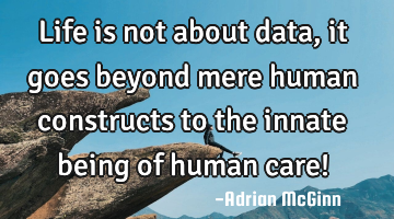 Life is not about data, it goes beyond mere human constructs to the innate being of human care!