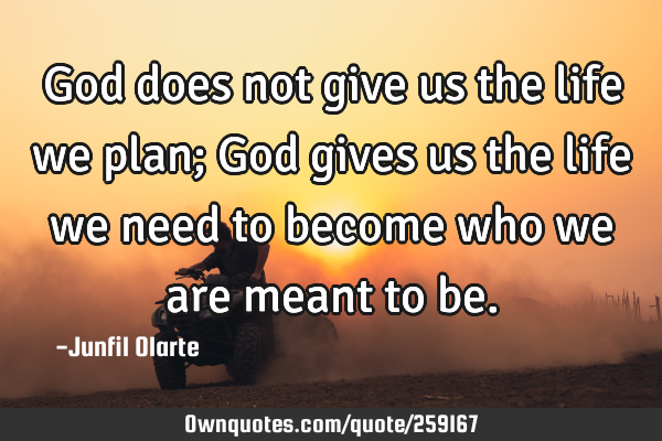 God does not give us the life we plan; God gives us the life we need to become who we are meant to