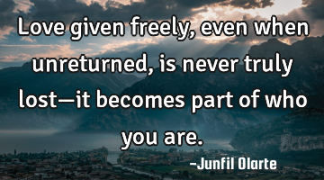 Love given freely, even when unreturned, is never truly lost—it becomes part of who you are.