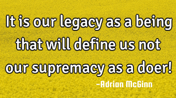 It is our legacy as a being that will define us not our supremacy as a doer!