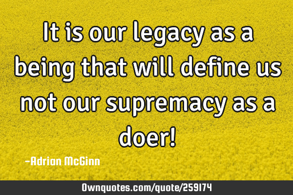 It is our legacy as a being that will define us not our supremacy as a doer!