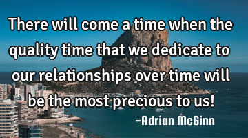 There will come a time when the quality time that we dedicate to our relationships over time will
