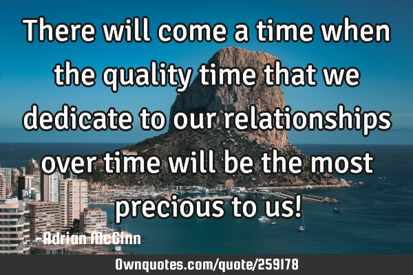 There will come a time when the quality time that we dedicate to our relationships over time will