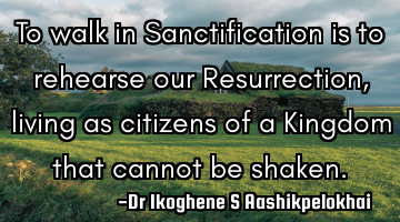 To walk in Sanctification is to rehearse our Resurrection, living as citizens of a Kingdom that