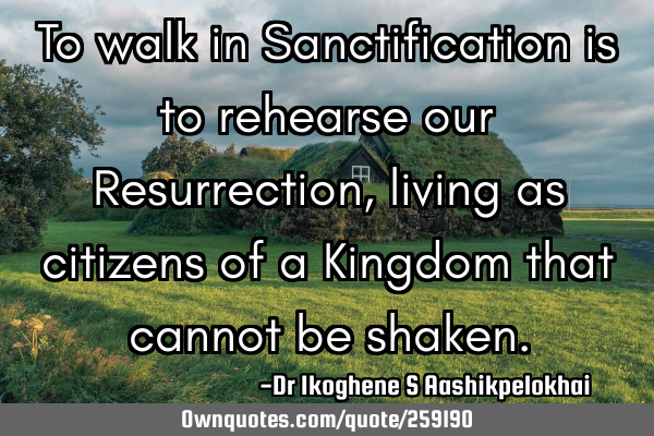 To walk in Sanctification is to rehearse our Resurrection, living as citizens of a Kingdom that