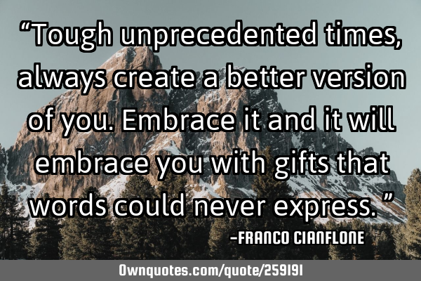 “Tough unprecedented times, always create a better version of you. Embrace it and it will embrace