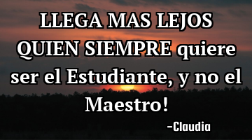 LLEGA MAS LEJOS QUIEN SIEMPRE quiere ser el Estudiante ,y no el Maestro!