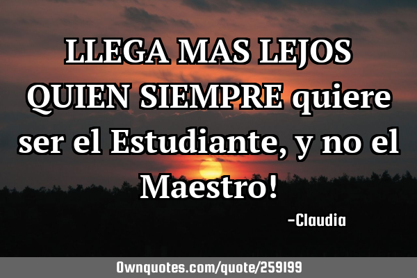 LLEGA MAS LEJOS QUIEN SIEMPRE quiere ser el Estudiante ,y no el Maestro!