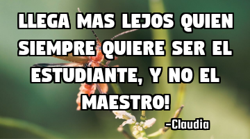 LLEGA MAS LEJOS QUIEN SIEMPRE quiere ser el Estudiante ,y no el Maestro!
