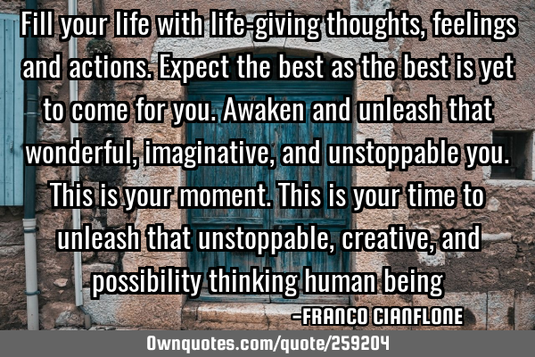 Fill your life with life-giving thoughts, feelings and actions.Expect the best as the best is yet