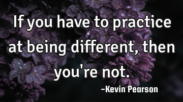 If you have to practice at being different, then you