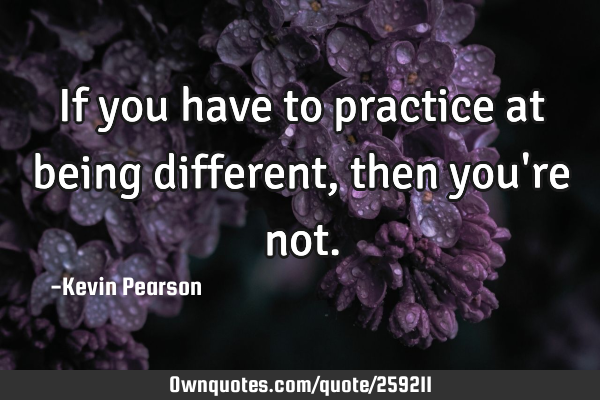If you have to practice at being different, then you