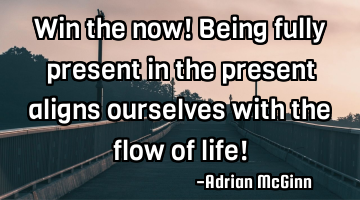Win the now! Being fully present in the present aligns ourselves with the flow of life!