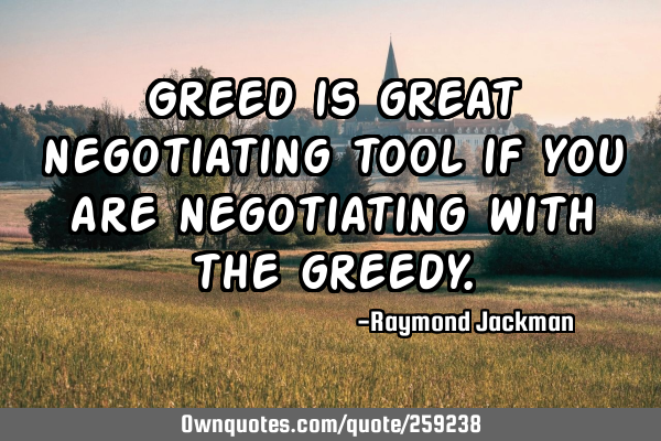 Greed is great negotiating tool if you are negotiating with the