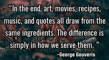 “In the end, art, movies, recipes, music, and quotes all draw from the same ingredients. The