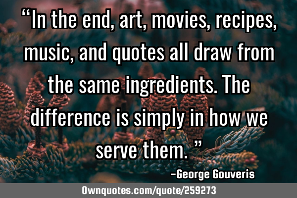 “In the end, art, movies, recipes, music, and quotes all draw from the same ingredients. The