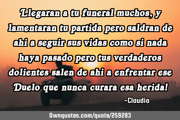 Llegaran a tu funeral muchos ,y lamentaran tu partida pero saldran de ahi a seguir sus vidas como