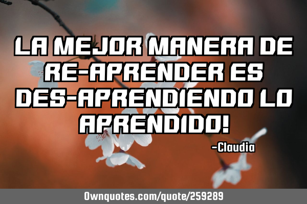 LA MEJOR MANERA DE RE-APRENDER ES DES-APRENDIENDO LO APRENDIDO!