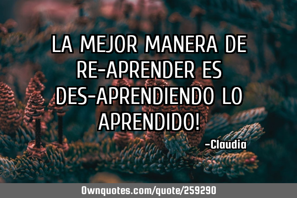 LA MEJOR MANERA DE RE-APRENDER ES DES-APRENDIENDO LO APRENDIDO!