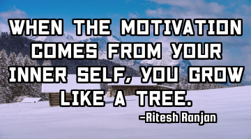 When the motivation comes from your inner self, you grow like a tree.