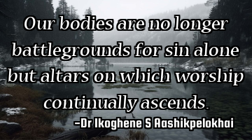 Our bodies are no longer battlegrounds for sin alone but altars on which worship continually