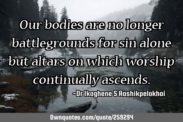 Our bodies are no longer battlegrounds for sin alone but altars on which worship continually