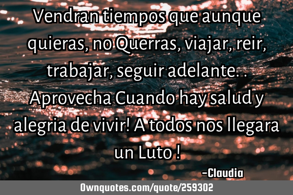 Vendran tiempos que aunque quieras ,no Querras ,viajar,reir,trabajar,seguir adelante..Aprovecha C