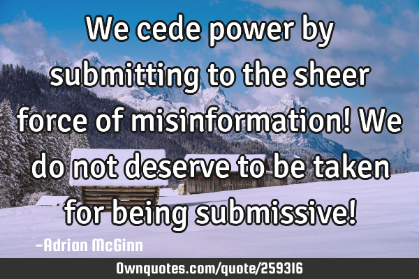 We cede power by submitting to the sheer force of misinformation! We do not deserve to be taken