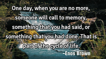 One day, when you are no more, someone will call to memory, something that you had said,or