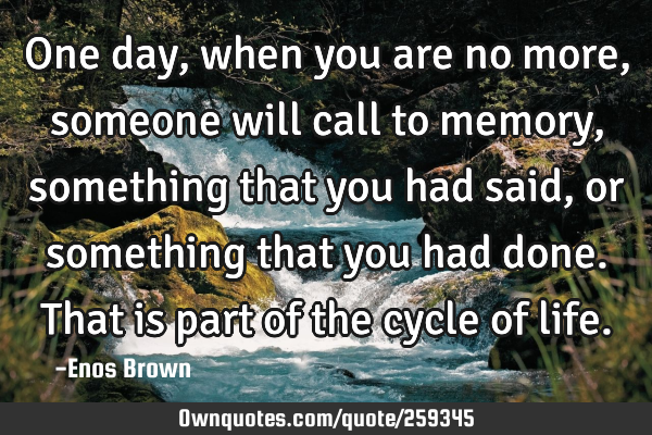 One day, when you are no more, someone will call to memory, something that you had said,or