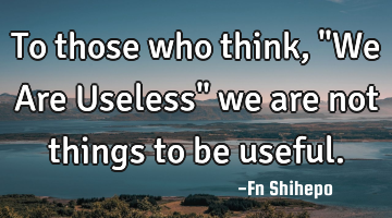 To those who think, "We Are Useless" we are not things to be useful.
