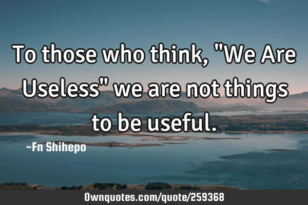 To those who think, "We Are Useless" we are not things to be