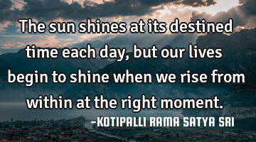 The sun shines at its destined time each day, but our lives begin to shine when we rise from within