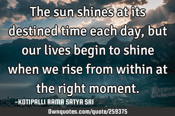 The sun shines at its destined time each day, but our lives begin to shine when we rise from within