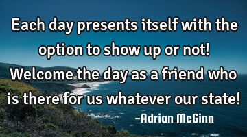 Each day presents itself with the option to show up or not! Welcome the day as a friend who is