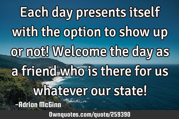 Each day presents itself with the option to show up or not! Welcome the day as a friend who is