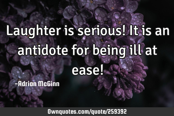 Laughter is serious! It is an antidote for being ill at ease!