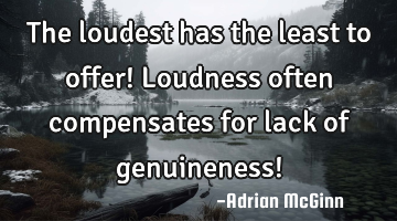 The loudest has the least to offer! Loudness often compensates for lack of genuineness!