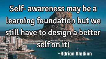 Self-﻿awareness may be a learning foundation but we still have to design a better self on it!