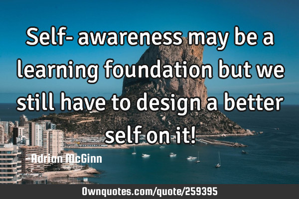 Self-awareness may be a learning foundation but we still have to design a better self on it!