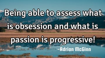 Being able to assess what is obsession and what is passion is progressive!