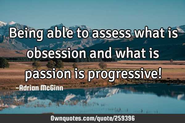 Being able to assess what is obsession and what is passion is progressive!