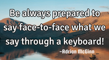 Be always prepared to say face-to-face what we say through a keyboard!