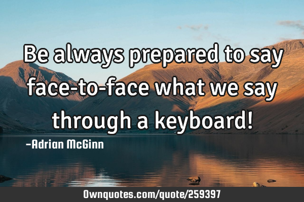 Be always prepared to say face-to-face what we say through a keyboard!