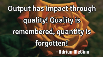 Output has impact through quality! Quality is remembered, quantity is forgotten!