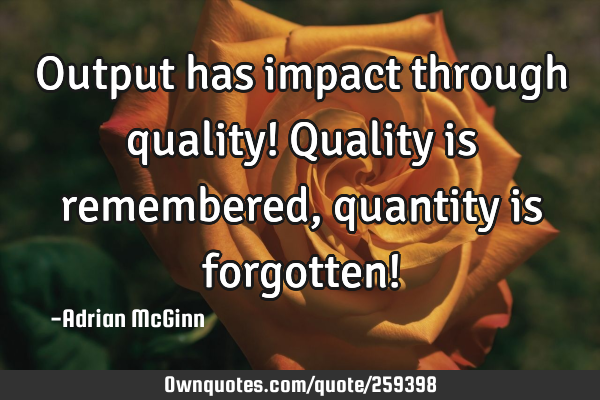 Output has impact through quality! Quality is remembered, quantity is forgotten!