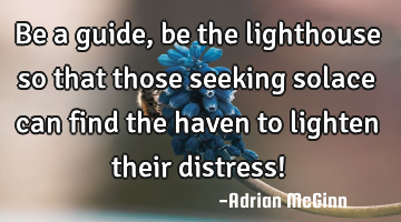 Be a guide, be the lighthouse so that those seeking solace can find the haven to lighten their